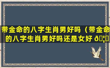 带金命的八字生肖男好吗（带金命的八字生肖男好吗还是女好 🦊 ）